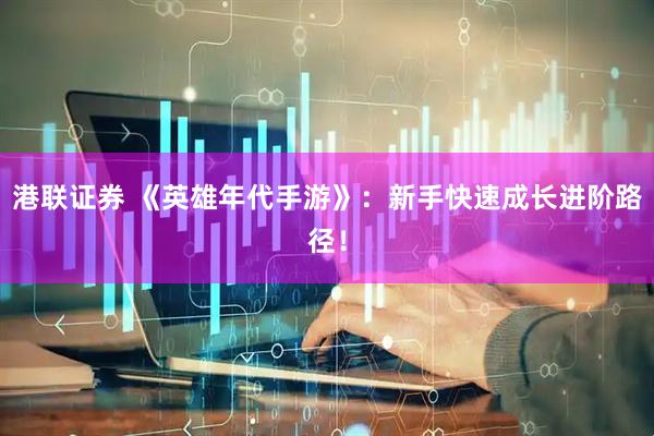 港联证券 《英雄年代手游》：新手快速成长进阶路径！