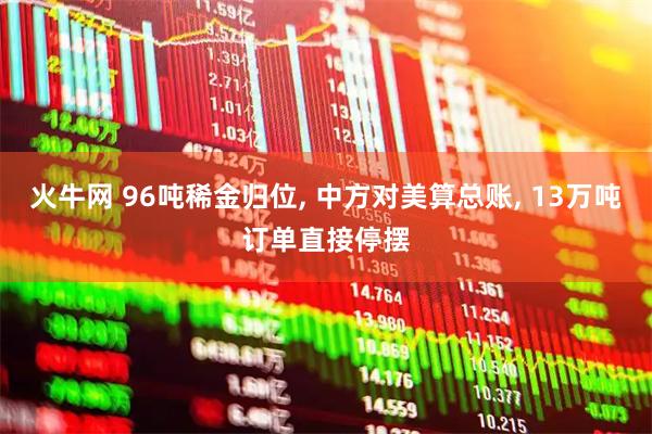 火牛网 96吨稀金归位, 中方对美算总账, 13万吨订单直接停摆