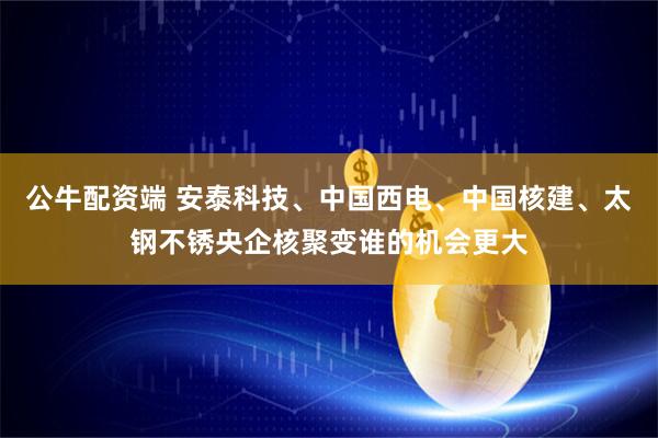 公牛配资端 安泰科技、中国西电、中国核建、太钢不锈央企核聚变谁的机会更大