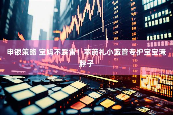 申银策略 宝妈不踩雷！萃莳礼小蓝管专护宝宝淹脖子