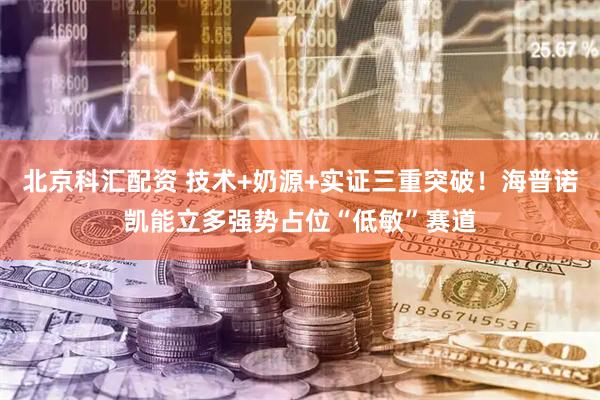 北京科汇配资 技术+奶源+实证三重突破！海普诺凯能立多强势占位“低敏”赛道