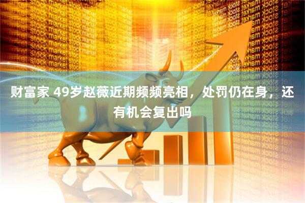 财富家 49岁赵薇近期频频亮相，处罚仍在身，还有机会复出吗