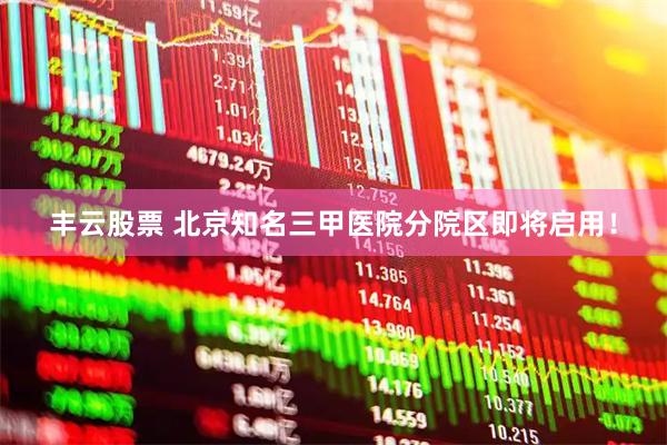 丰云股票 北京知名三甲医院分院区即将启用！