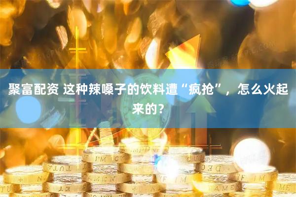 聚富配资 这种辣嗓子的饮料遭“疯抢”，怎么火起来的？