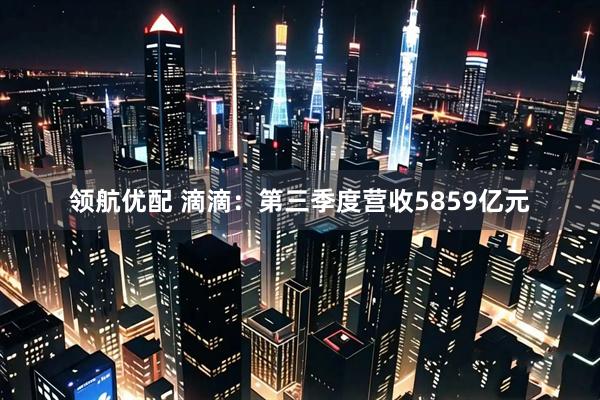 领航优配 滴滴：第三季度营收5859亿元