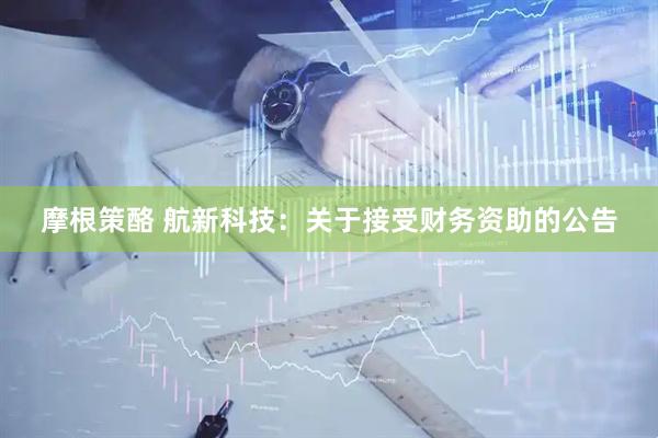 摩根策酪 航新科技：关于接受财务资助的公告