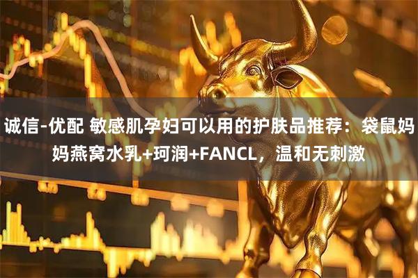 诚信-优配 敏感肌孕妇可以用的护肤品推荐：袋鼠妈妈燕窝水乳+珂润+FANCL，温和无刺激