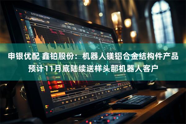 申银优配 鑫铂股份：机器人镁铝合金结构件产品预计11月底陆续送样头部机器人客户
