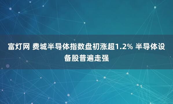 富灯网 费城半导体指数盘初涨超1.2% 半导体设备股普遍走强