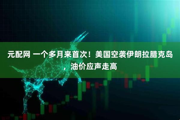 元配网 一个多月来首次！美国空袭伊朗拉腊克岛，油价应声走高