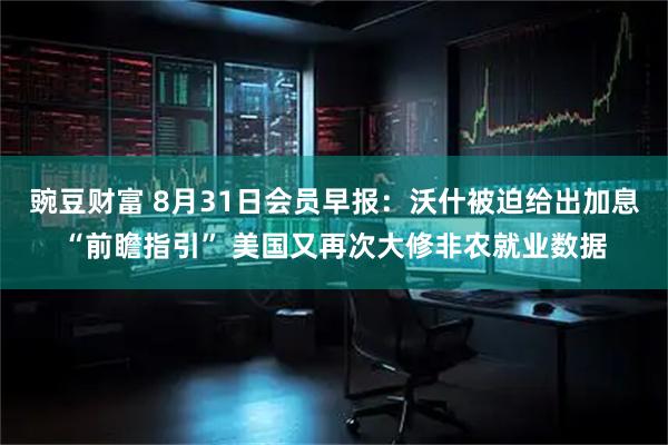 豌豆财富 8月31日会员早报：沃什被迫给出加息“前瞻指引” 美国又再次大修非农就业数据
